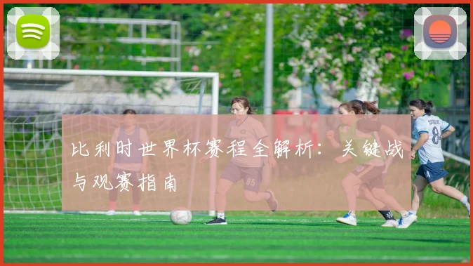 比利时世界杯赛程全解析：关键战与观赛指南