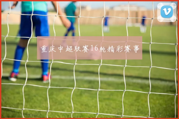 重庆中超联赛16轮精彩赛事